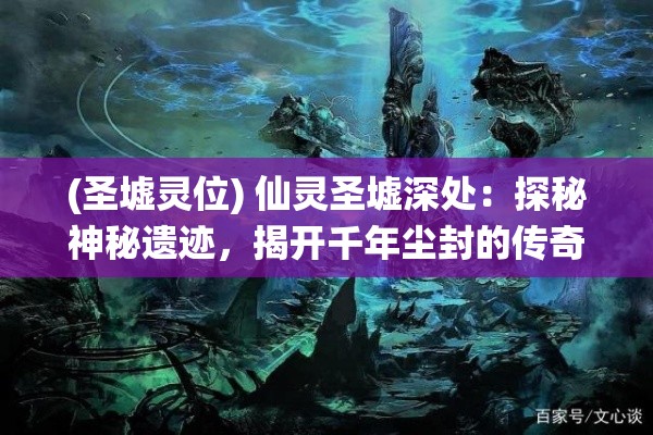 (圣墟灵位) 仙灵圣墟深处：探秘神秘遗迹，揭开千年尘封的传奇秘密